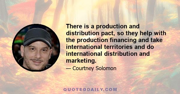 There is a production and distribution pact, so they help with the production financing and take international territories and do international distribution and marketing.