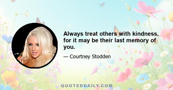 Always treat others with kindness, for it may be their last memory of you.