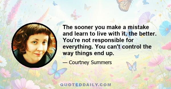 The sooner you make a mistake and learn to live with it, the better. You're not responsible for everything. You can't control the way things end up.