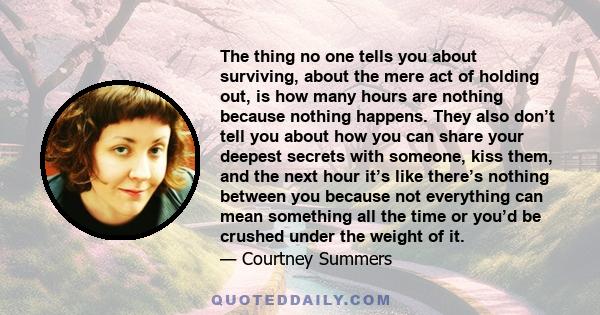 The thing no one tells you about surviving, about the mere act of holding out, is how many hours are nothing because nothing happens. They also don’t tell you about how you can share your deepest secrets with someone,