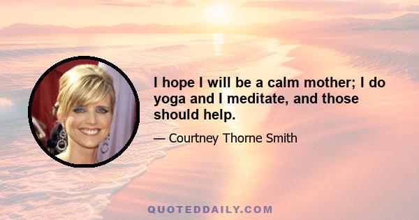 I hope I will be a calm mother; I do yoga and I meditate, and those should help.