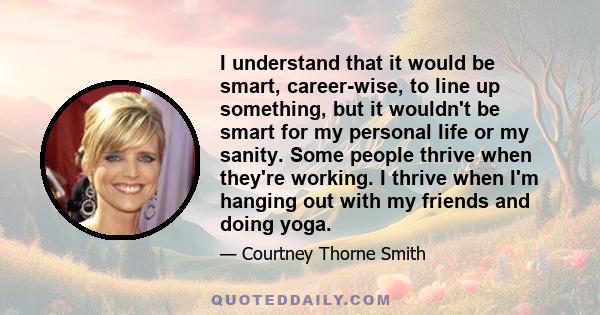 I understand that it would be smart, career-wise, to line up something, but it wouldn't be smart for my personal life or my sanity. Some people thrive when they're working. I thrive when I'm hanging out with my friends