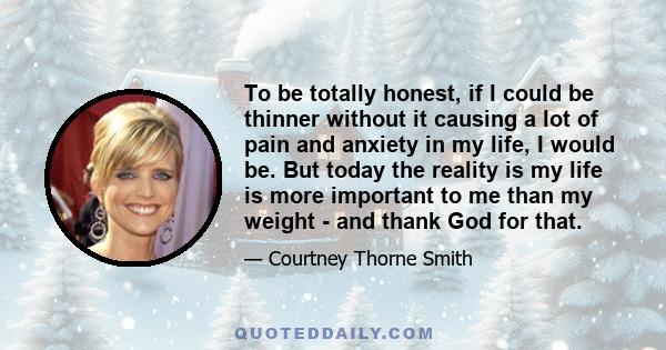 To be totally honest, if I could be thinner without it causing a lot of pain and anxiety in my life, I would be. But today the reality is my life is more important to me than my weight - and thank God for that.