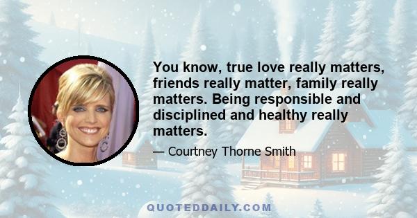 You know, true love really matters, friends really matter, family really matters. Being responsible and disciplined and healthy really matters.