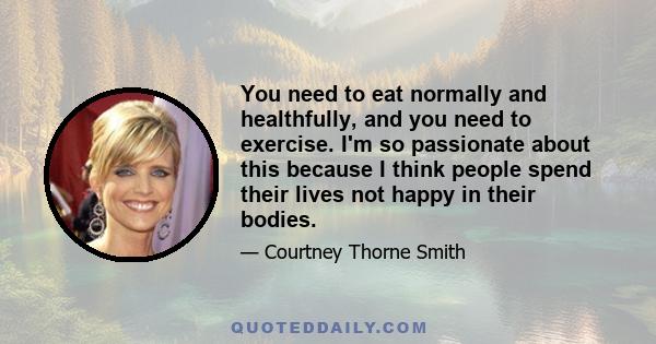 You need to eat normally and healthfully, and you need to exercise. I'm so passionate about this because I think people spend their lives not happy in their bodies.