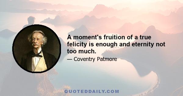 A moment's fruition of a true felicity is enough and eternity not too much.