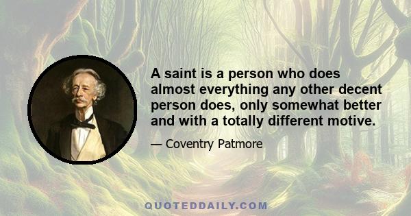 A saint is a person who does almost everything any other decent person does, only somewhat better and with a totally different motive.