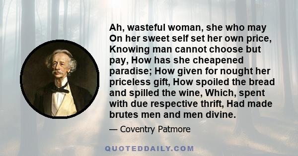 Ah, wasteful woman, she who may On her sweet self set her own price, Knowing man cannot choose but pay, How has she cheapened paradise; How given for nought her priceless gift, How spoiled the bread and spilled the