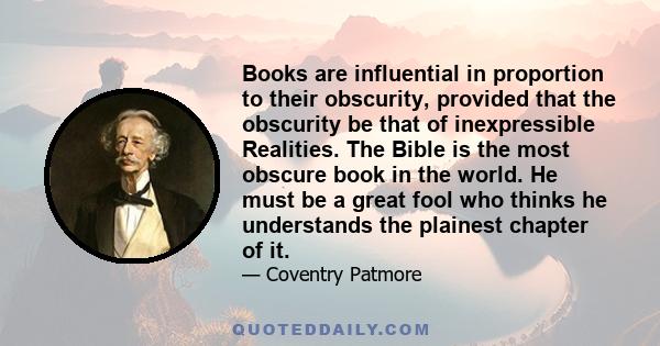 Books are influential in proportion to their obscurity, provided that the obscurity be that of inexpressible Realities. The Bible is the most obscure book in the world. He must be a great fool who thinks he understands