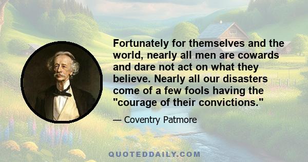 Fortunately for themselves and the world, nearly all men are cowards and dare not act on what they believe. Nearly all our disasters come of a few fools having the courage of their convictions.