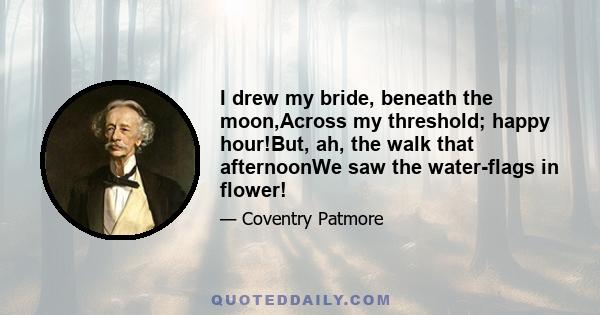 I drew my bride, beneath the moon,Across my threshold; happy hour!But, ah, the walk that afternoonWe saw the water-flags in flower!