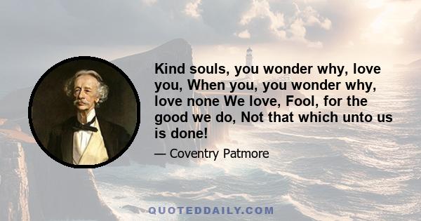 Kind souls, you wonder why, love you, When you, you wonder why, love none We love, Fool, for the good we do, Not that which unto us is done!