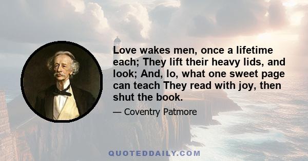 Love wakes men, once a lifetime each; They lift their heavy lids, and look; And, lo, what one sweet page can teach They read with joy, then shut the book.