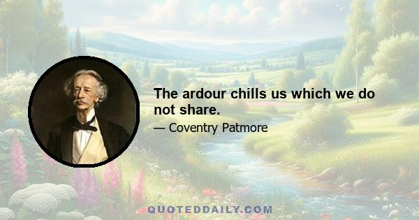 The ardour chills us which we do not share.