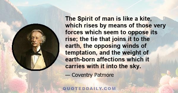 The Spirit of man is like a kite, which rises by means of those very forces which seem to oppose its rise; the tie that joins it to the earth, the opposing winds of temptation, and the weight of earth-born affections