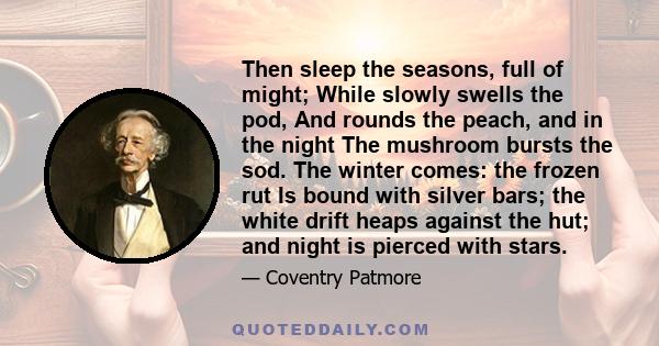 Then sleep the seasons, full of might; While slowly swells the pod, And rounds the peach, and in the night The mushroom bursts the sod. The winter comes: the frozen rut Is bound with silver bars; the white drift heaps