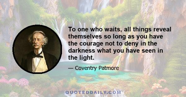 To one who waits, all things reveal themselves so long as you have the courage not to deny in the darkness what you have seen in the light.