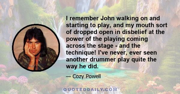 I remember John walking on and starting to play, and my mouth sort of dropped open in disbelief at the power of the playing coming across the stage - and the technique! I've never, ever seen another drummer play quite