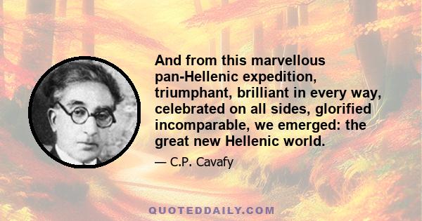 And from this marvellous pan-Hellenic expedition, triumphant, brilliant in every way, celebrated on all sides, glorified incomparable, we emerged: the great new Hellenic world.