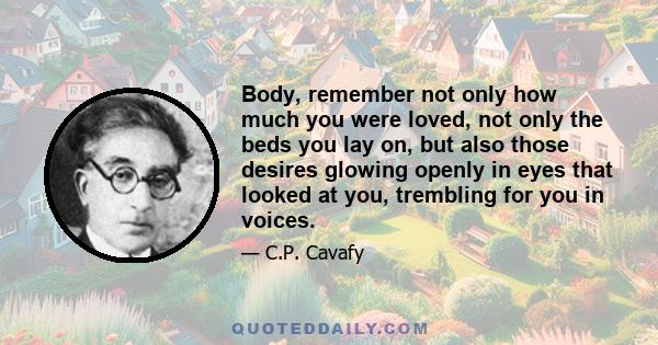 Body, remember not only how much you were loved, not only the beds you lay on, but also those desires glowing openly in eyes that looked at you, trembling for you in voices.