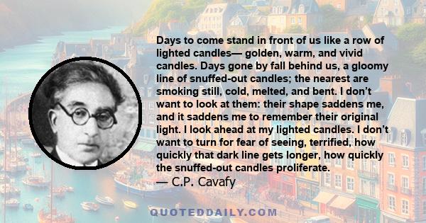 Days to come stand in front of us like a row of lighted candles— golden, warm, and vivid candles. Days gone by fall behind us, a gloomy line of snuffed-out candles; the nearest are smoking still, cold, melted, and bent. 