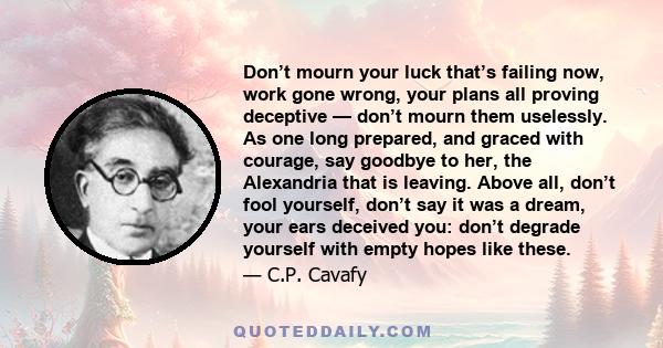 Don’t mourn your luck that’s failing now, work gone wrong, your plans all proving deceptive — don’t mourn them uselessly. As one long prepared, and graced with courage, say goodbye to her, the Alexandria that is