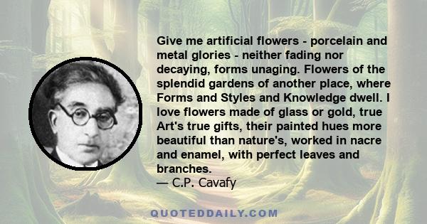 Give me artificial flowers - porcelain and metal glories - neither fading nor decaying, forms unaging. Flowers of the splendid gardens of another place, where Forms and Styles and Knowledge dwell. I love flowers made of 