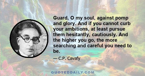 Guard, O my soul, against pomp and glory. And if you cannot curb your ambitions, at least pursue them hesitantly, cautiously. And the higher you go, the more searching and careful you need to be.