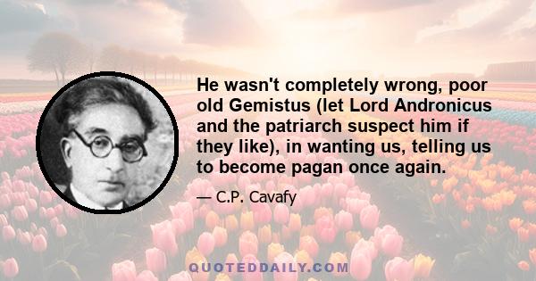 He wasn't completely wrong, poor old Gemistus (let Lord Andronicus and the patriarch suspect him if they like), in wanting us, telling us to become pagan once again.