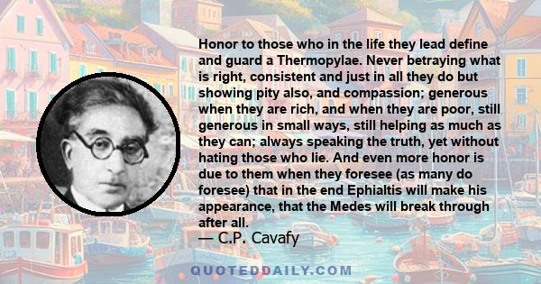 Honor to those who in the life they lead define and guard a Thermopylae. Never betraying what is right, consistent and just in all they do but showing pity also, and compassion; generous when they are rich, and when