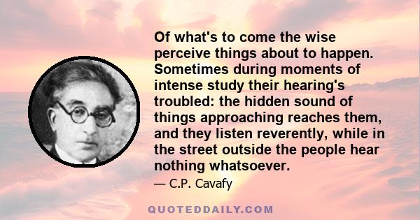 Of what's to come the wise perceive things about to happen. Sometimes during moments of intense study their hearing's troubled: the hidden sound of things approaching reaches them, and they listen reverently, while in