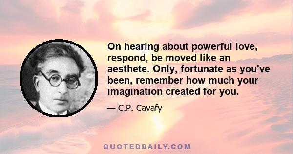 On hearing about powerful love, respond, be moved like an aesthete. Only, fortunate as you've been, remember how much your imagination created for you.