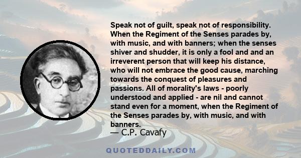 Speak not of guilt, speak not of responsibility. When the Regiment of the Senses parades by, with music, and with banners; when the senses shiver and shudder, it is only a fool and and an irreverent person that will