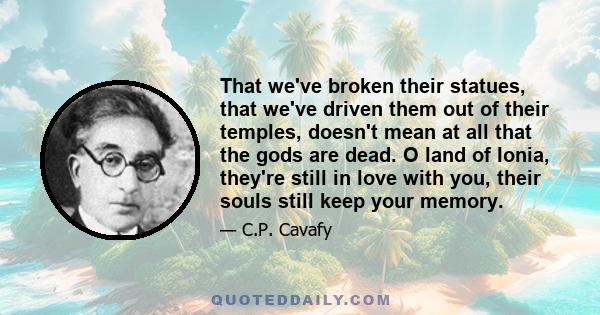 That we've broken their statues, that we've driven them out of their temples, doesn't mean at all that the gods are dead. O land of Ionia, they're still in love with you, their souls still keep your memory.