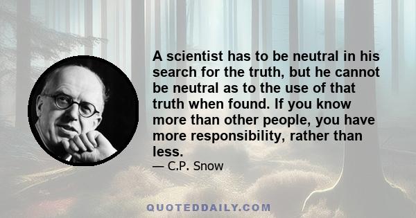 A scientist has to be neutral in his search for the truth, but he cannot be neutral as to the use of that truth when found. If you know more than other people, you have more responsibility, rather than less.