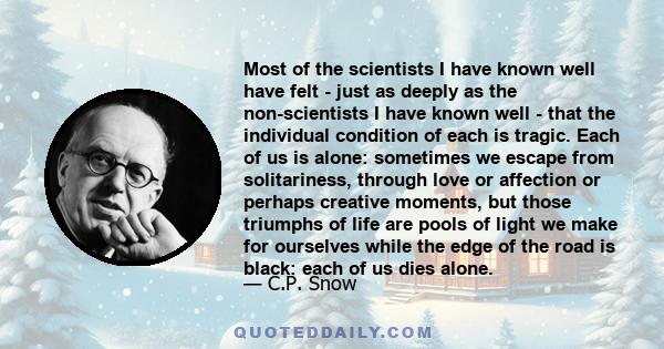 Most of the scientists I have known well have felt - just as deeply as the non-scientists I have known well - that the individual condition of each is tragic. Each of us is alone: sometimes we escape from solitariness,