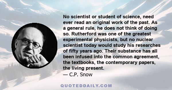 No scientist or student of science, need ever read an original work of the past. As a general rule, he does not think of doing so. Rutherford was one of the greatest experimental physicists, but no nuclear scientist