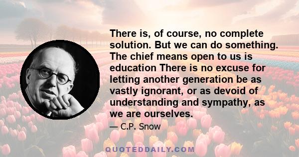 There is, of course, no complete solution. But we can do something. The chief means open to us is education There is no excuse for letting another generation be as vastly ignorant, or as devoid of understanding and