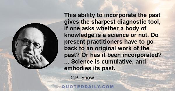 This ability to incorporate the past gives the sharpest diagnostic tool, if one asks whether a body of knowledge is a science or not. Do present practitioners have to go back to an original work of the past? Or has it