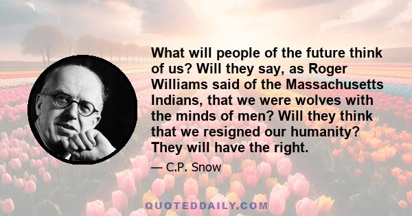 What will people of the future think of us? Will they say, as Roger Williams said of the Massachusetts Indians, that we were wolves with the minds of men? Will they think that we resigned our humanity? They will have