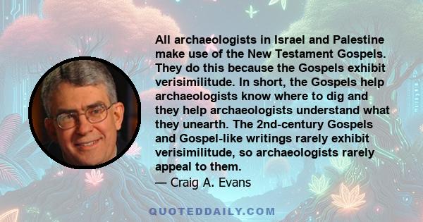 All archaeologists in Israel and Palestine make use of the New Testament Gospels. They do this because the Gospels exhibit verisimilitude. In short, the Gospels help archaeologists know where to dig and they help