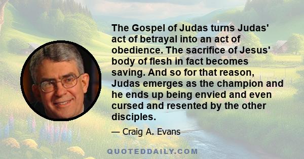 The Gospel of Judas turns Judas' act of betrayal into an act of obedience. The sacrifice of Jesus' body of flesh in fact becomes saving. And so for that reason, Judas emerges as the champion and he ends up being envied