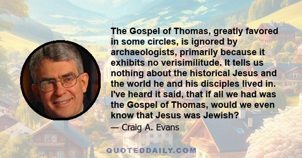 The Gospel of Thomas, greatly favored in some circles, is ignored by archaeologists, primarily because it exhibits no verisimilitude. It tells us nothing about the historical Jesus and the world he and his disciples