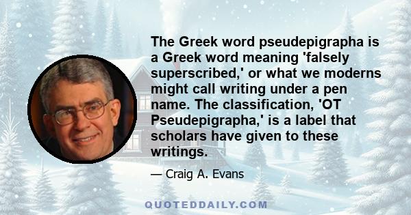 The Greek word pseudepigrapha is a Greek word meaning 'falsely superscribed,' or what we moderns might call writing under a pen name. The classification, 'OT Pseudepigrapha,' is a label that scholars have given to these 