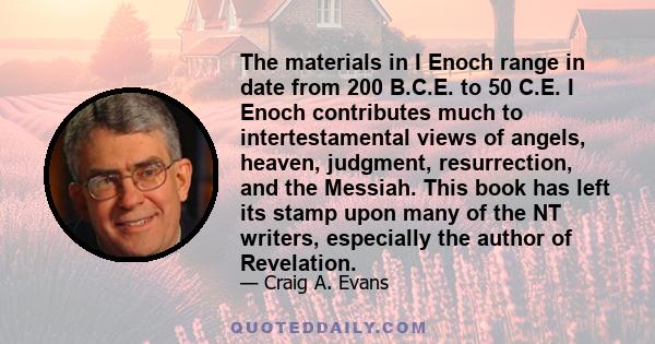 The materials in I Enoch range in date from 200 B.C.E. to 50 C.E. I Enoch contributes much to intertestamental views of angels, heaven, judgment, resurrection, and the Messiah. This book has left its stamp upon many of