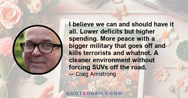 I believe we can and should have it all. Lower deficits but higher spending. More peace with a bigger military that goes off and kills terrorists and whatnot. A cleaner environment without forcing SUVs off the road.