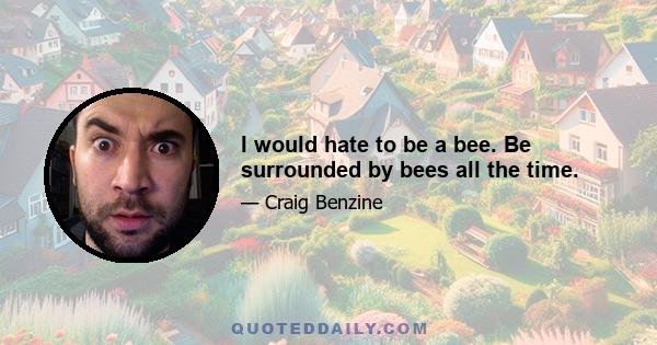 I would hate to be a bee. Be surrounded by bees all the time.