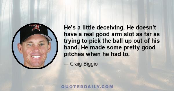 He's a little deceiving. He doesn't have a real good arm slot as far as trying to pick the ball up out of his hand. He made some pretty good pitches when he had to.