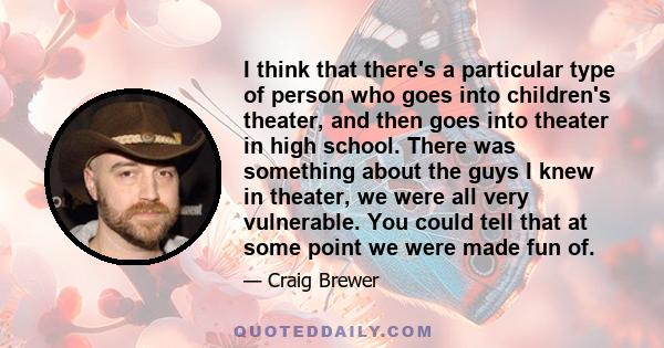 I think that there's a particular type of person who goes into children's theater, and then goes into theater in high school. There was something about the guys I knew in theater, we were all very vulnerable. You could