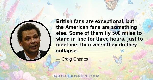 British fans are exceptional, but the American fans are something else. Some of them fly 500 miles to stand in line for three hours, just to meet me, then when they do they collapse.